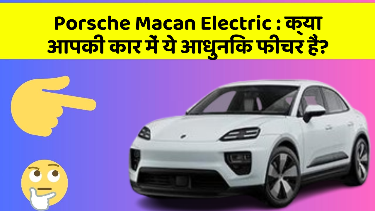 Porsche Macan Electric : क्या आपकी कार में ये आधुनिक फीचर हैं?